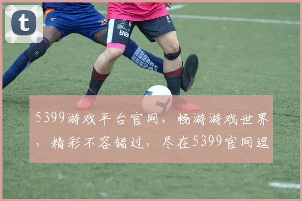 5399游戏平台官网，畅游游戏世界，精彩不容错过，尽在5399官网逗逗逗