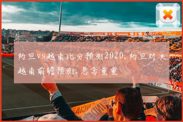 约旦vs越南比分预测2020,约旦对决越南前瞻预测,悬念重重