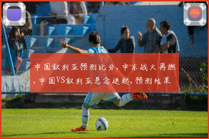 中国叙利亚预测比分,中东战火再燃,中国VS叙利亚悬念迭起,预测结果揭晓