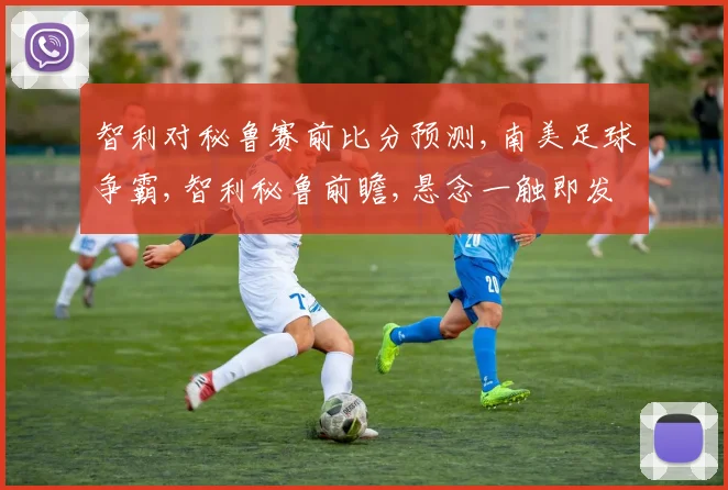 智利对秘鲁赛前比分预测,南美足球争霸,智利秘鲁前瞻,悬念一触即发